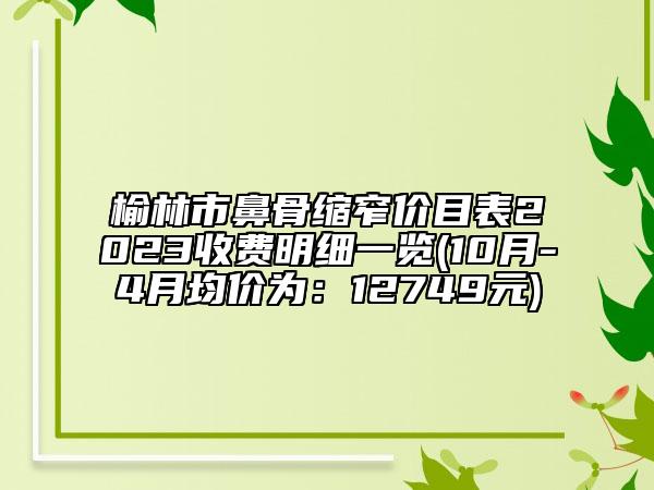 榆林市鼻骨缩窄价目表2023收费明细一览(10月-4月均价为：12749元)