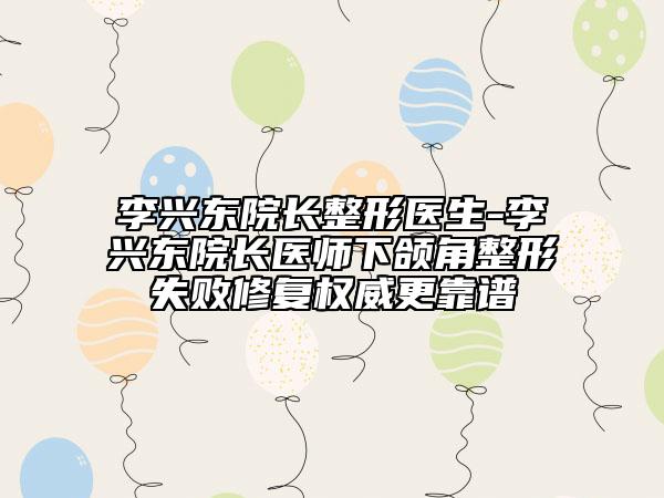 李兴东院长整形医生-李兴东院长医师下颌角整形失败修复权威更靠谱
