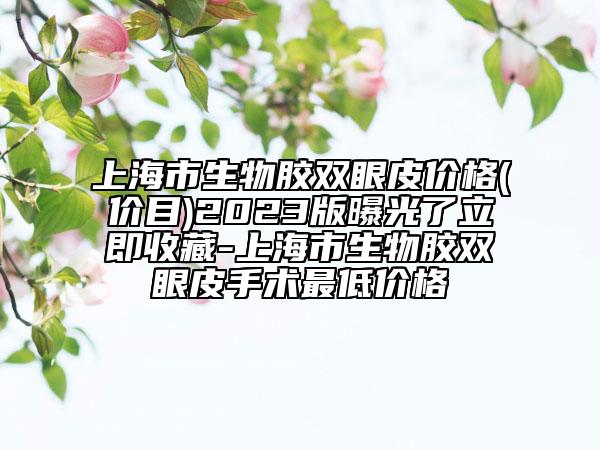 上海市生物胶双眼皮价格(价目)2023版曝光了立即收藏-上海市生物胶双眼皮手术最低价格