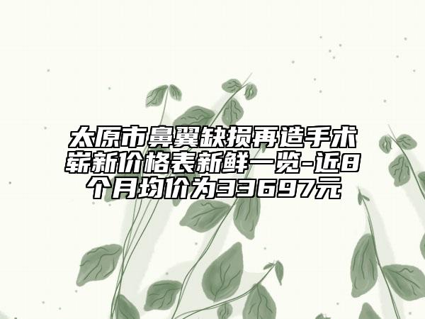 太原市鼻翼缺损再造手术崭新价格表新鲜一览-近8个月均价为33697元