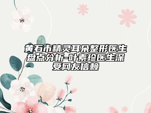 黄石市精灵耳朵整形医生盘点分析-叶素珍医生深受网友信赖