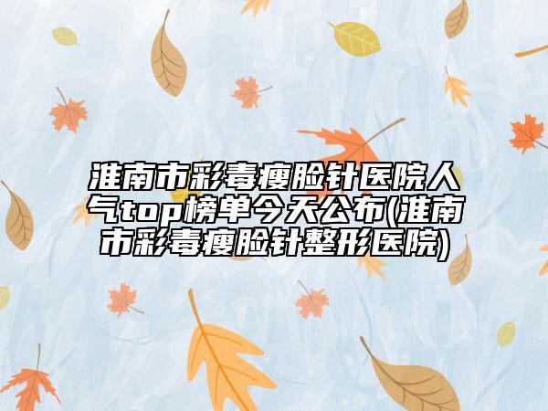 淮南市彩毒瘦脸针医院人气top榜单今天公布(淮南市彩毒瘦脸针整形医院)