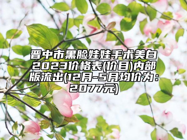 晋中市黑脸娃娃手术美白2023价格表(价目)内部版流出(12月-5月均价为：2077元)