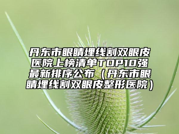 丹东市眼睛埋线割双眼皮医院上榜清单TOP10强最新排序公布（丹东市眼睛埋线割双眼皮整形医院）