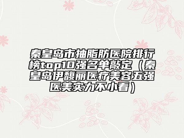 秦皇岛市抽脂肪医院排行榜top10强名单敲定（秦皇岛伊馥丽医疗美容五强医美实力不小看）