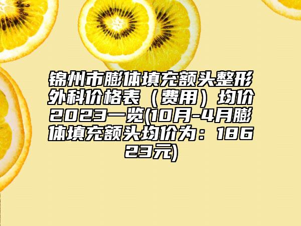 锦州市膨体填充额头整形外科价格表（费用）均价2023一览(10月-4月膨体填充额头均价为：18623元)