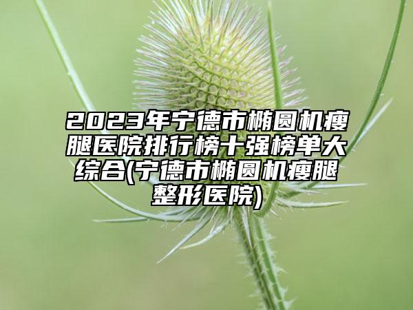2023年宁德市椭圆机瘦腿医院排行榜十强榜单大综合(宁德市椭圆机瘦腿整形医院)