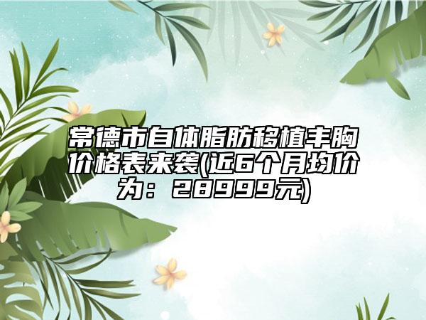 常德市自体脂肪移植丰胸价格表来袭(近6个月均价为：28999元)