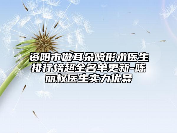 资阳市做耳朵畸形术医生排行榜超全名单更新-陈丽权医生实力优异