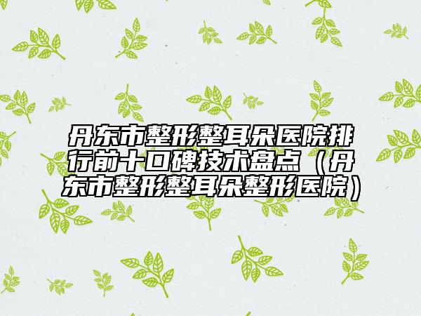 丹东市整形整耳朵医院排行前十口碑技术盘点（丹东市整形整耳朵整形医院）