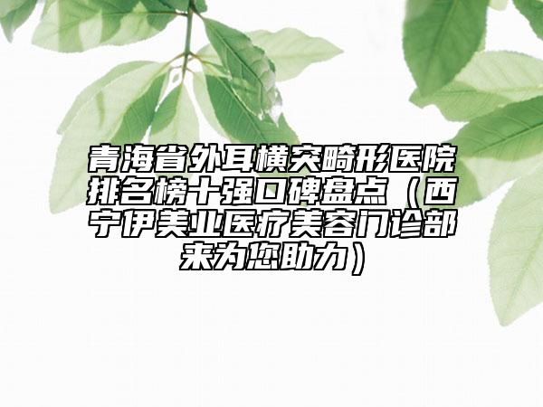 青海省外耳横突畸形医院排名榜十强口碑盘点（西宁伊美业医疗美容门诊部来为您助力）