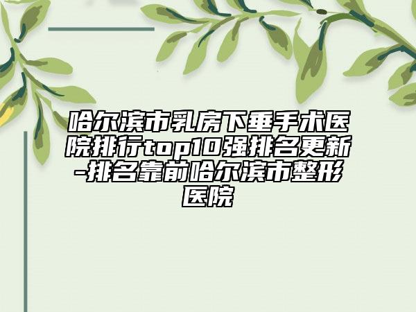 哈尔滨市乳房下垂手术医院排行top10强排名更新-排名靠前哈尔滨市整形医院