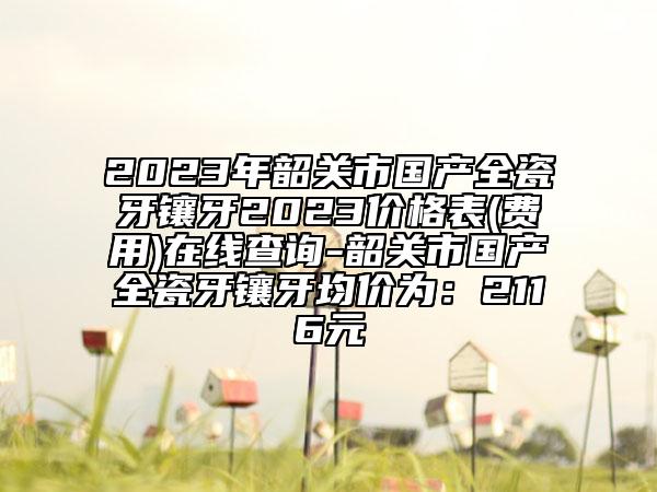 2023年韶关市国产全瓷牙镶牙2023价格表(费用)在线查询-韶关市国产全瓷牙镶牙均价为：2116元