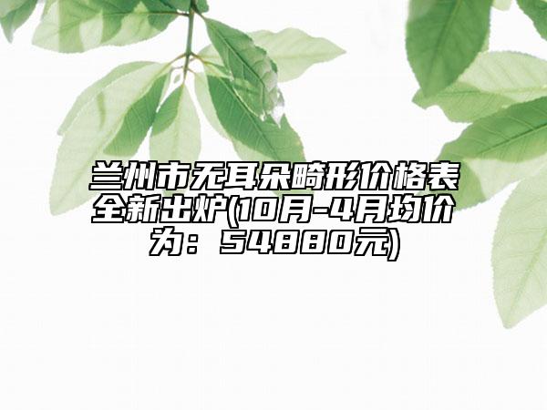 兰州市无耳朵畸形价格表全新出炉(10月-4月均价为：54880元)
