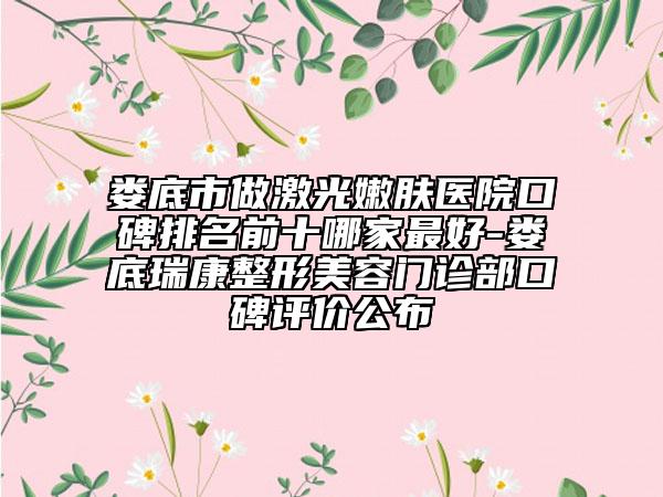 娄底市做激光嫩肤医院口碑排名前十哪家最好-娄底瑞康整形美容门诊部口碑评价公布