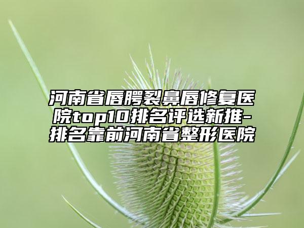 河南省唇腭裂鼻唇修复医院top10排名评选新推-排名靠前河南省整形医院