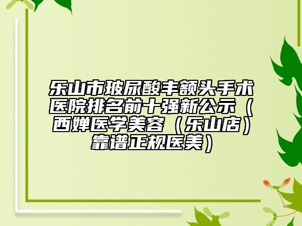 乐山市玻尿酸丰额头手术医院排名前十强新公示（西婵医学美容（乐山店）靠谱正规医美）