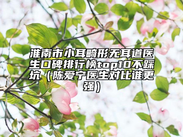 淮南市小耳畸形无耳道医生口碑排行榜top10不踩坑（陈爱宁医生对比谁更强）