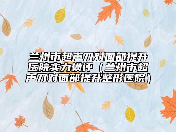 兰州市超声刀对面部提升医院实力横评（兰州市超声刀对面部提升整形医院）