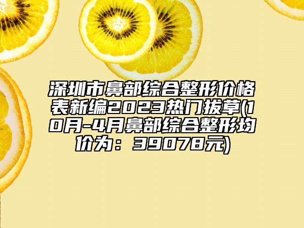深圳市鼻部综合整形价格表新编2023热门拔草(10月-4月鼻部综合整形均价为：39078元)