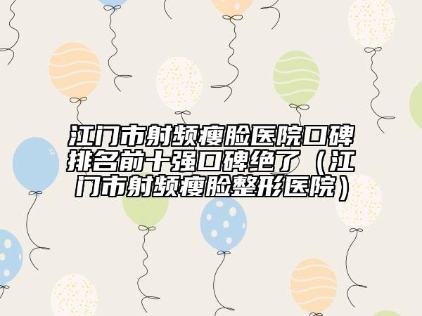 江门市射频瘦脸医院口碑排名前十强口碑绝了（江门市射频瘦脸整形医院）
