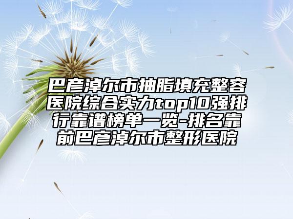 巴彦淖尔市抽脂填充整容医院综合实力top10强排行靠谱榜单一览-排名靠前巴彦淖尔市整形医院