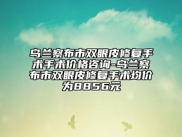 乌兰察布市双眼皮修复手术手术价格咨询-乌兰察布市双眼皮修复手术均价为8856元
