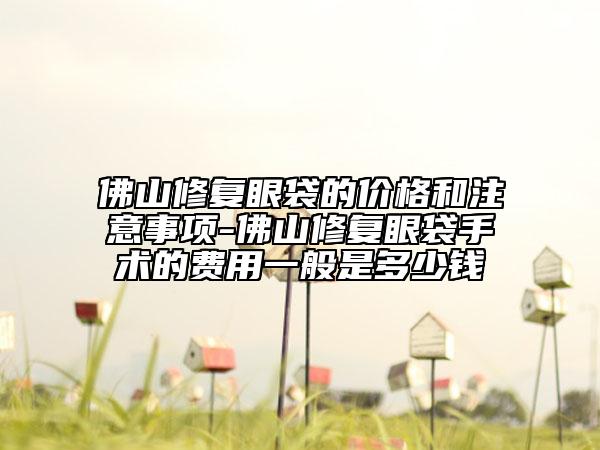 佛山修复眼袋的价格和注意事项-佛山修复眼袋手术的费用一般是多少钱