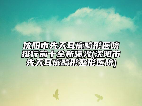 沈阳市先天耳廓畸形医院排行前十全新曝光(沈阳市先天耳廓畸形整形医院)