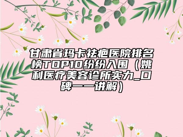 甘肃省玛卡祛疤医院排名榜TOP10纷纷入围（姚利医疗美容诊所实力_口碑一一讲解）