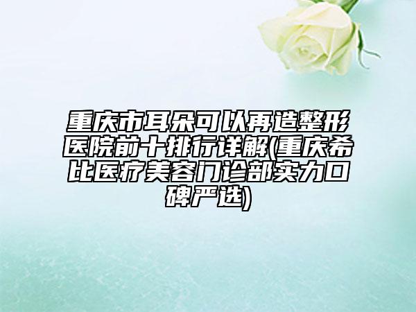 重庆市耳朵可以再造整形医院前十排行详解(重庆希比医疗美容门诊部实力口碑严选)