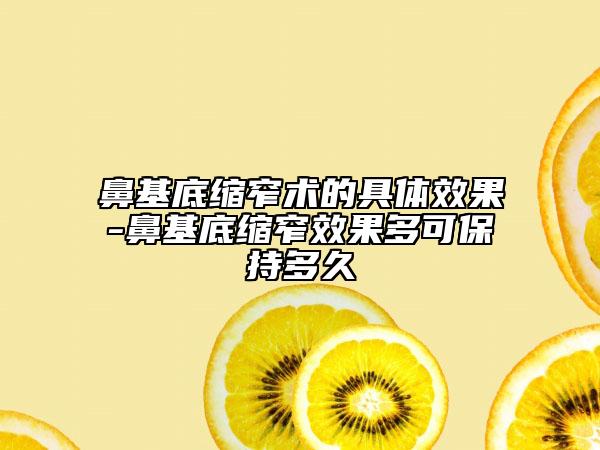 鼻基底缩窄术的具体效果-鼻基底缩窄效果多可保持多久