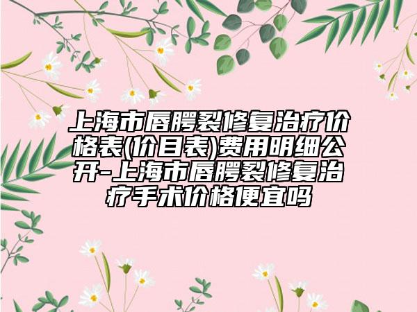 上海市唇腭裂修复治疗价格表(价目表)费用明细公开-上海市唇腭裂修复治疗手术价格便宜吗