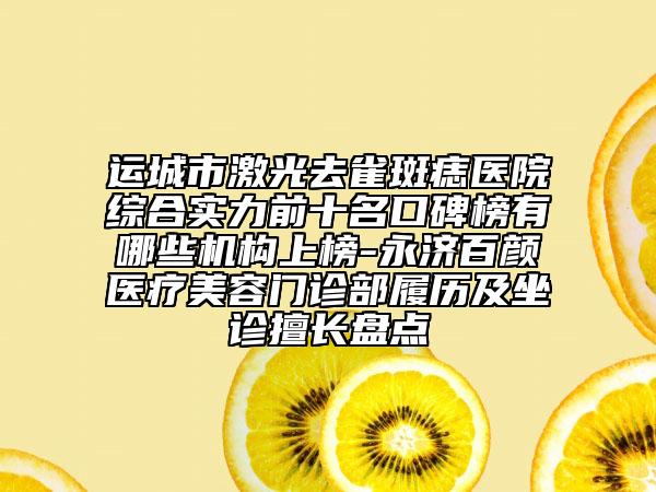 运城市激光去雀斑痣医院综合实力前十名口碑榜有哪些机构上榜-永济百颜医疗美容门诊部履历及坐诊擅长盘点