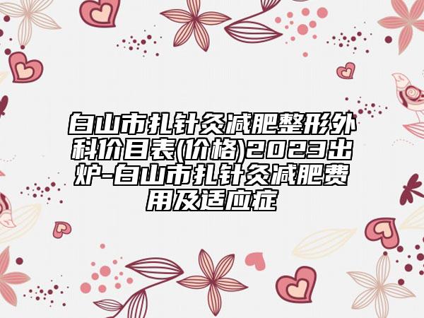 白山市扎针灸减肥整形外科价目表(价格)2023出炉-白山市扎针灸减肥费用及适应症