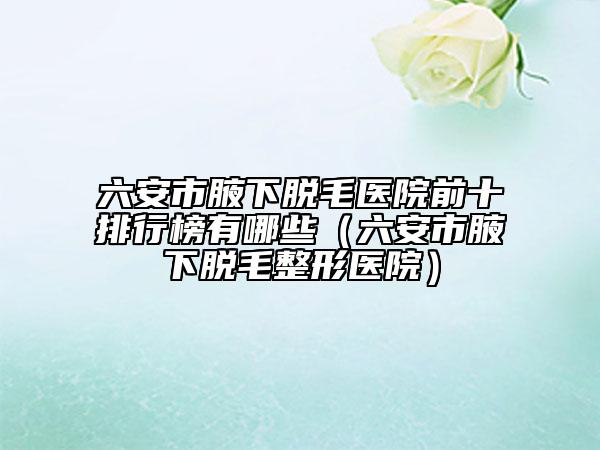 六安市腋下脱毛医院前十排行榜有哪些（六安市腋下脱毛整形医院）