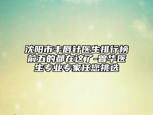 沈阳市丰唇针医生排行榜前五的都在这了-曾华医生专业专家任您挑选