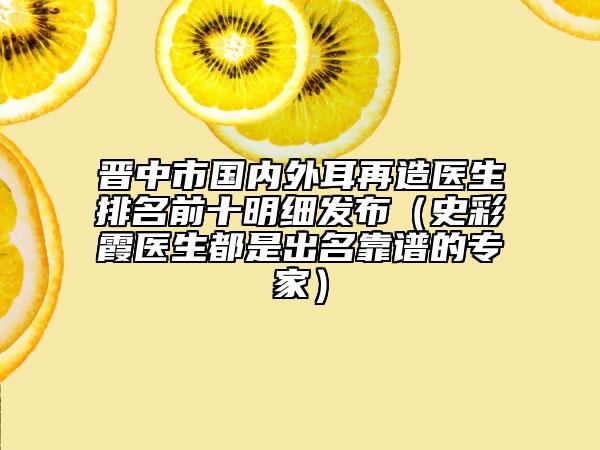 晋中市国内外耳再造医生排名前十明细发布（史彩霞医生都是出名靠谱的专家）