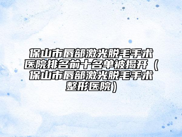 保山市唇部激光脱毛手术医院排名前十名单被揭开（保山市唇部激光脱毛手术整形医院）
