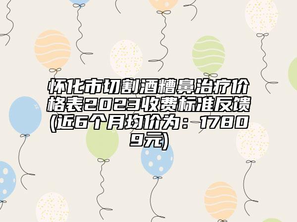 怀化市切割酒糟鼻治疗价格表2023收费标准反馈(近6个月均价为：17809元)