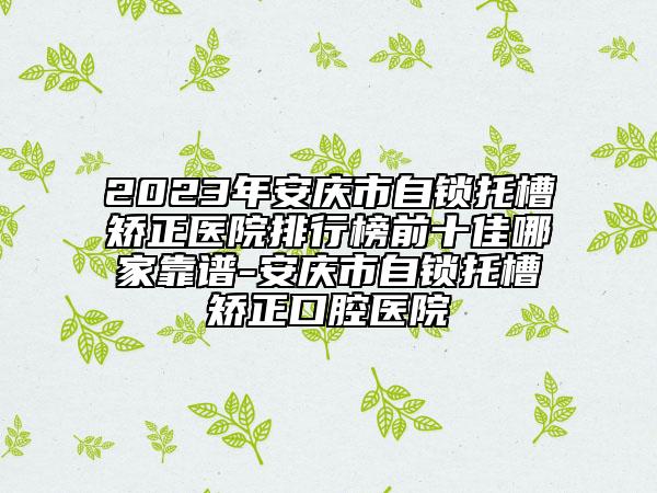 2023年安庆市自锁托槽矫正医院排行榜前十佳哪家靠谱-安庆市自锁托槽矫正口腔医院