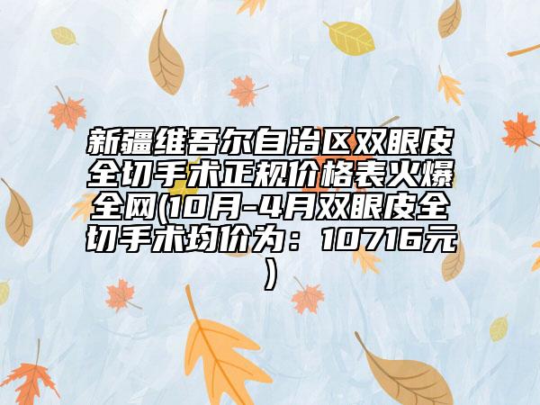 新疆维吾尔自治区双眼皮全切手术正规价格表火爆全网(10月-4月双眼皮全切手术均价为：10716元)