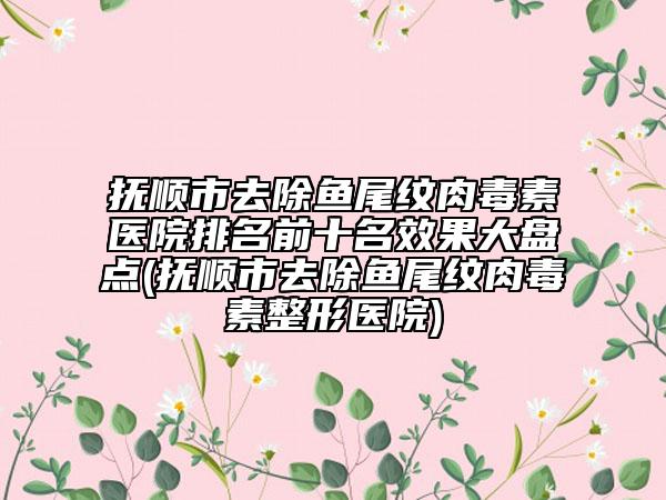 抚顺市去除鱼尾纹肉毒素医院排名前十名效果大盘点(抚顺市去除鱼尾纹肉毒素整形医院)