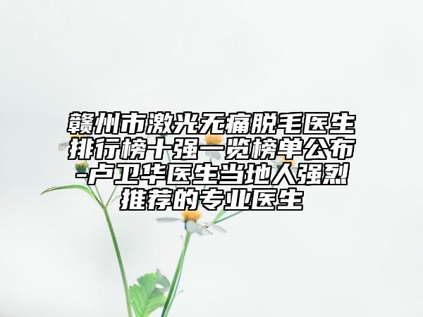 赣州市激光无痛脱毛医生排行榜十强一览榜单公布-卢卫华医生当地人强烈推荐的专业医生