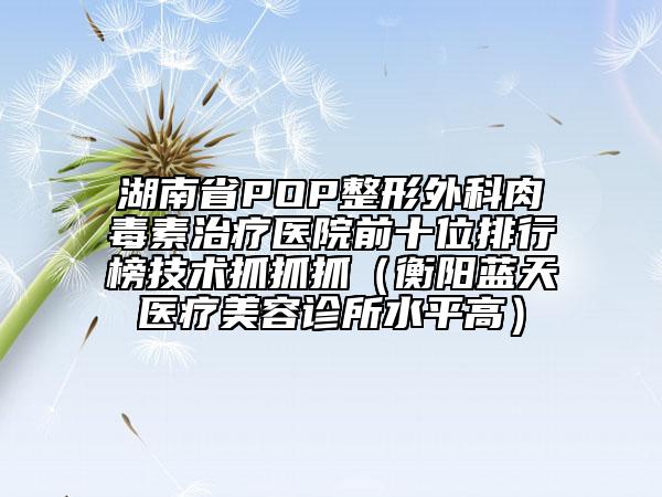 湖南省POP整形外科肉毒素治疗医院前十位排行榜技术抓抓抓（衡阳蓝天医疗美容诊所水平高）