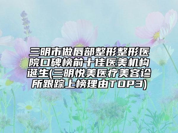 三明市做唇部整形整形医院口碑榜前十佳医美机构诞生(三明悦美医疗美容诊所跟踪上榜理由TOP3)