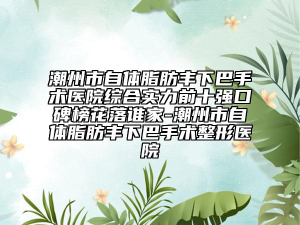 潮州市自体脂肪丰下巴手术医院综合实力前十强口碑榜花落谁家-潮州市自体脂肪丰下巴手术整形医院