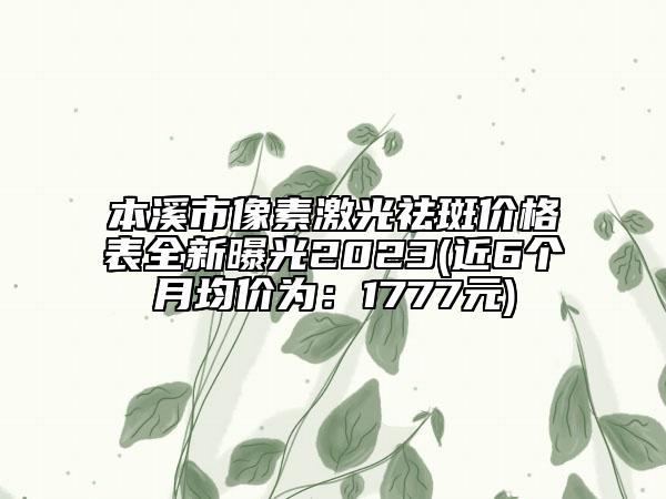 本溪市像素激光祛斑价格表全新曝光2023(近6个月均价为：1777元)