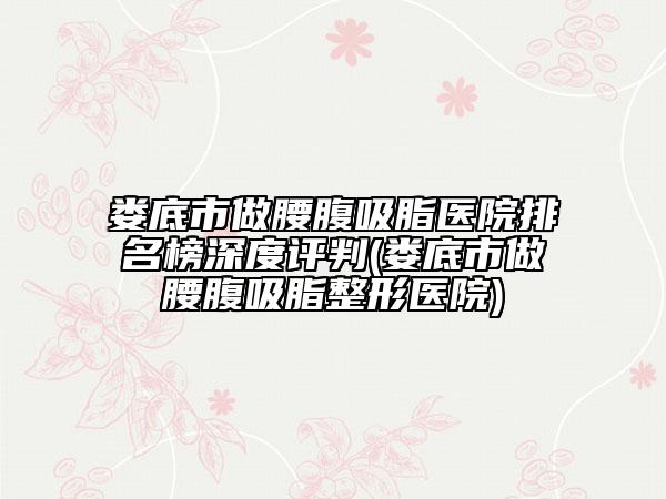 娄底市做腰腹吸脂医院排名榜深度评判(娄底市做腰腹吸脂整形医院)