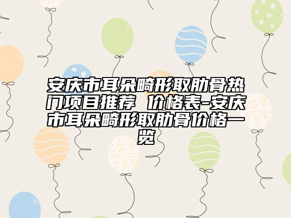 安庆市耳朵畸形取肋骨热门项目推荐 价格表-安庆市耳朵畸形取肋骨价格一览